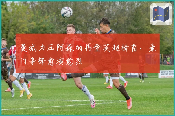 曼城力压阿森纳再登英超榜首，豪门争锋愈演愈烈