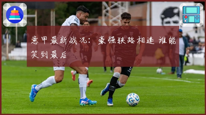 意甲最新战况：豪强狭路相逢 谁能笑到最后