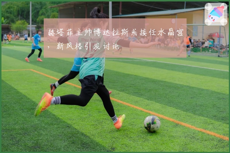 赫塔菲主帅博达拉斯或接任水晶宫,新风格引发讨论