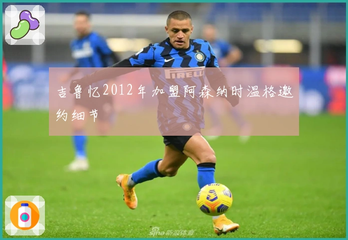 吉鲁忆2012年加盟阿森纳时温格邀约细节