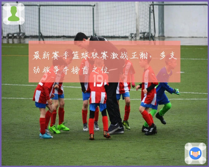 最新赛季篮球联赛激战正酣，多支劲旅争夺榜首之位