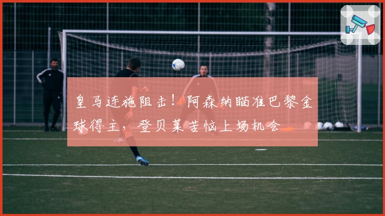 皇马连施阻击！阿森纳瞄准巴黎金球得主，登贝莱苦恼上场机会