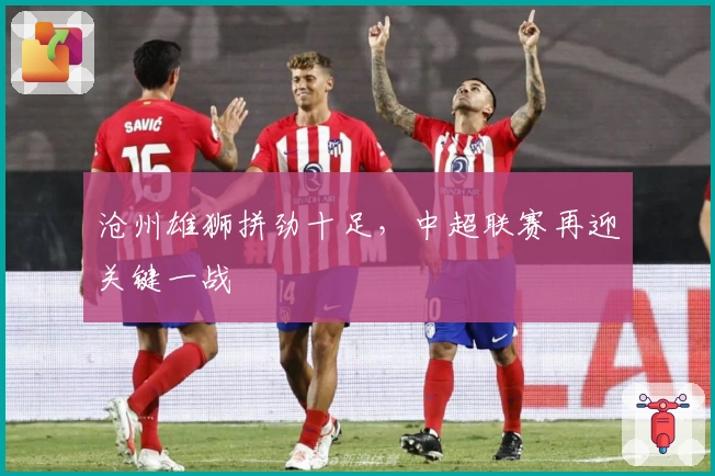 沧州雄狮拼劲十足，中超联赛再迎关键一战