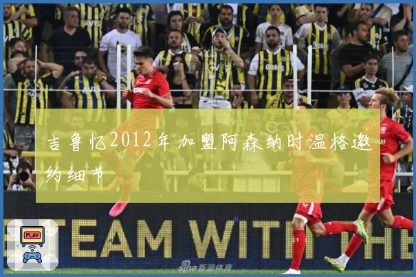 吉鲁忆2012年加盟阿森纳时温格邀约细节